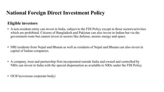 National Foreign Direct Investment Policy
Eligible investors
• A non-resident entity can invest in India, subject to the FDI Policy except in those sectors/activities
which are prohibited. Citizens of Bangladesh and Pakistan can also invest in Indian but via the
government route but cannot invest in sectors like defense, atomic energy and space.
• NRI residents from Nepal and Bhutan as well as residents of Nepal and Bhutan can also invest in
capital of Indian companies.
• A company, trust and partnership firm incorporated outside India and owned and controlled by
NRIs can invest in India with the special dispensation as available to NRIs under the FDI Policy
• OCB’s(overseas corporate body)
 