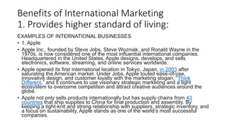 Benefits of International Marketing
1. Provides higher standard of living:
EXAMPLES OF INTERNATIONAL BUSINESSES
• 1. Apple
• Apple Inc., founded by Steve Jobs, Steve Wozniak, and Ronald Wayne in the
1970s, is now considered one of the most influential international companies.
Headquartered in the United States, Apple designs, develops, and sells
electronics, software, streaming, and online services worldwide.
• Apple opened its first international location in Tokyo, Japan, in 2003 after
saturating the American market. Under Jobs, Apple touted ease-of-use,
innovative design, and customer loyalty with the marketing slogan, “Think
Different,” and it continues to use visionary strategic marketing and a tight
ecosystem to overcome competition and attract creative audiences around the
globe.
• Apple not only sells products internationally but has supply chains from 43
countries that ship supplies to China for final production and assembly. By
keeping a tight-knit and strong relationship with suppliers, strategic inventory, and
a focus on sustainability, Apple stands as one of the world’s most successful
companies.
 