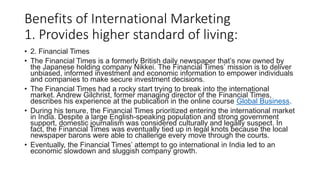Benefits of International Marketing
1. Provides higher standard of living:
• 2. Financial Times
• The Financial Times is a formerly British daily newspaper that’s now owned by
the Japanese holding company Nikkei. The Financial Times’ mission is to deliver
unbiased, informed investment and economic information to empower individuals
and companies to make secure investment decisions.
• The Financial Times had a rocky start trying to break into the international
market. Andrew Gilchrist, former managing director of the Financial Times,
describes his experience at the publication in the online course Global Business.
• During his tenure, the Financial Times prioritized entering the international market
in India. Despite a large English-speaking population and strong government
support, domestic journalism was considered culturally and legally suspect. In
fact, the Financial Times was eventually tied up in legal knots because the local
newspaper barons were able to challenge every move through the courts.
• Eventually, the Financial Times’ attempt to go international in India led to an
economic slowdown and sluggish company growth.
 