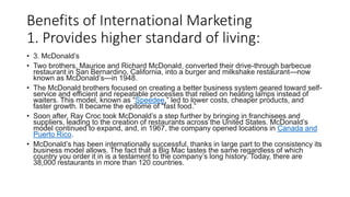 Benefits of International Marketing
1. Provides higher standard of living:
• 3. McDonald’s
• Two brothers, Maurice and Richard McDonald, converted their drive-through barbecue
restaurant in San Bernardino, California, into a burger and milkshake restaurant—now
known as McDonald’s—in 1948.
• The McDonald brothers focused on creating a better business system geared toward self-
service and efficient and repeatable processes that relied on heating lamps instead of
waiters. This model, known as “Speedee,” led to lower costs, cheaper products, and
faster growth. It became the epitome of “fast food.”
• Soon after, Ray Croc took McDonald’s a step further by bringing in franchisees and
suppliers, leading to the creation of restaurants across the United States. McDonald’s
model continued to expand, and, in 1967, the company opened locations in Canada and
Puerto Rico.
• McDonald’s has been internationally successful, thanks in large part to the consistency its
business model allows. The fact that a Big Mac tastes the same regardless of which
country you order it in is a testament to the company’s long history. Today, there are
38,000 restaurants in more than 120 countries.
 