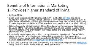 Benefits of International Marketing
1. Provides higher standard of living:
• 4. Coca-Cola
• Coca-Cola was created by pharmacist John Pemberton in 1886 at a soda
fountain in Atlanta, Georgia. It was used as a tonic for common ailments due, in
part, to the addition of cocaine and caffeine derived from the kola nut, which was
a major ingredient at the time. (This was later removed from the recipe in 1903.)
• Although popular at its inception, Coca-Cola became the company it is today
because of the marketing and business leadership of Asa Griggs Candler and
future investors, who dramatically increased sales and expanded syrup factory
production into Canada.
• Eventually, an independent bottle company licensed the rights to Coca-Cola’s
syrup production and distribution, streamlining production and generating
massive profits. Coca-Cola later remarketed for Germany, China, and India, and
it’s now sold everywhere except Cuba and North Korea.
• Coca-Cola currently has over 900 bottling and manufacturing facilities worldwide,
many of which are in North America, Asia, and Africa.
 