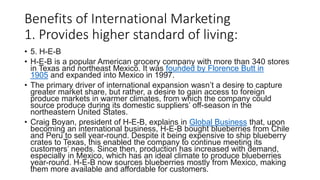 Benefits of International Marketing
1. Provides higher standard of living:
• 5. H-E-B
• H-E-B is a popular American grocery company with more than 340 stores
in Texas and northeast Mexico. It was founded by Florence Butt in
1905 and expanded into Mexico in 1997.
• The primary driver of international expansion wasn’t a desire to capture
greater market share, but rather, a desire to gain access to foreign
produce markets in warmer climates, from which the company could
source produce during its domestic suppliers’ off-season in the
northeastern United States.
• Craig Boyan, president of H-E-B, explains in Global Business that, upon
becoming an international business, H-E-B bought blueberries from Chile
and Peru to sell year-round. Despite it being expensive to ship blueberry
crates to Texas, this enabled the company to continue meeting its
customers’ needs. Since then, production has increased with demand,
especially in Mexico, which has an ideal climate to produce blueberries
year-round. H-E-B now sources blueberries mostly from Mexico, making
them more available and affordable for customers.
 