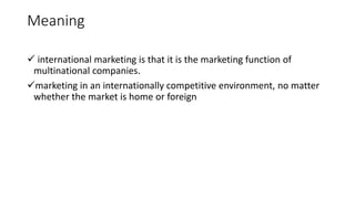 Meaning
 international marketing is that it is the marketing function of
multinational companies.
marketing in an internationally competitive environment, no matter
whether the market is home or foreign
 