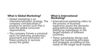 What is Global Marketing?
• Global marketing is an
internationalization strategy. The
company conceptualizes a
product or service such that it
suits the global consumer
requirements.
• The company frames a universal
tactic for planning, production,
placement and promotion of
these products or services
across the globe.
What is International
Marketing?
• International marketing refers to
the process of business
expansion across the domestic
geographical boundaries by
setting up subsidiaries in the
target markets of different
countries.
• These subsidiaries design and
adopt the marketing principles
and strategies according to the
needs of the target local market.
 