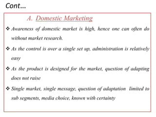Cont…
A. Domestic Marketing
 Awareness of domestic market is high, hence one can often do
without market research.
 As the control is over a single set up, administration is relatively
easy
 As the product is designed for the market, question of adapting
does not raise
 Single market, single message, question of adaptation limited to
sub segments, media choice, known with certainty
 
