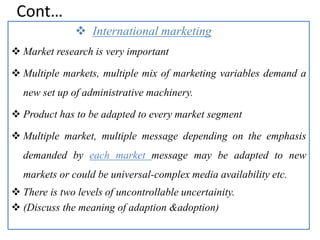 Cont…
 International marketing
 Market research is very important
 Multiple markets, multiple mix of marketing variables demand a
new set up of administrative machinery.
 Product has to be adapted to every market segment
 Multiple market, multiple message depending on the emphasis
demanded by each market message may be adapted to new
markets or could be universal-complex media availability etc.
 There is two levels of uncontrollable uncertainity.
 (Discuss the meaning of adaption &adoption)
 