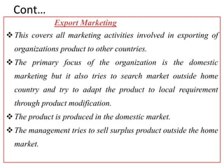 Cont…
Export Marketing
This covers all marketing activities involved in exporting of
organizations product to other countries.
The primary focus of the organization is the domestic
marketing but it also tries to search market outside home
country and try to adapt the product to local requirement
through product modification.
The product is produced in the domestic market.
The management tries to sell surplus product outside the home
market.
 