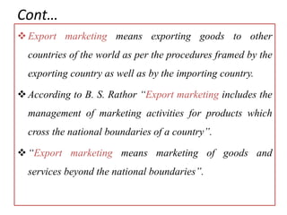 Cont…
Export marketing means exporting goods to other
countries of the world as per the procedures framed by the
exporting country as well as by the importing country.
According to B. S. Rathor “Export marketing includes the
management of marketing activities for products which
cross the national boundaries of a country”.
“Export marketing means marketing of goods and
services beyond the national boundaries”.
 
