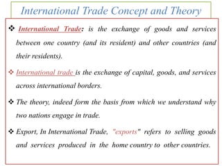 International Trade Concept and Theory
 International Trade: is the exchange of goods and services
between one country (and its resident) and other countries (and
their residents).
 International trade is the exchange of capital, goods, and services
across international borders.
 The theory, indeed form the basis from which we understand why
two nations engage in trade.
 Export, In International Trade, "exports" refers to selling goods
and services produced in the home country to other countries.
 