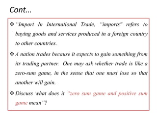 Cont…
“Import In International Trade, “imports" refers to
buying goods and services produced in a foreign country
to other countries.
A nation trades because it expects to gain something from
its trading partner. One may ask whether trade is like a
zero-sum game, in the sense that one must lose so that
another will gain.
Discuss what does it “zero sum game and positive sum
game mean”?
 