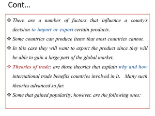 Cont…
 There are a number of factors that influence a county’s
decision to import or export certain products.
 Some countries can produce items that most countries cannot.
 In this case they will want to export the product since they will
be able to gain a large part of the global market.
 Theories of trade: are those theories that explain why and how
international trade benefits countries involved in it. Many such
theories advanced so far.
 Some that gained popularity, however, are the following ones:
 