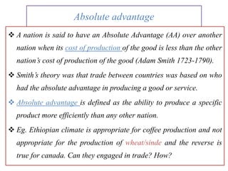 Absolute advantage
 A nation is said to have an Absolute Advantage (AA) over another
nation when its cost of production of the good is less than the other
nation’s cost of production of the good (Adam Smith 1723-1790).
 Smith’s theory was that trade between countries was based on who
had the absolute advantage in producing a good or service.
 Absolute advantage is defined as the ability to produce a specific
product more efficiently than any other nation.
 Eg. Ethiopian climate is appropriate for coffee production and not
appropriate for the production of wheat/sinde and the reverse is
true for canada. Can they engaged in trade? How?
 
