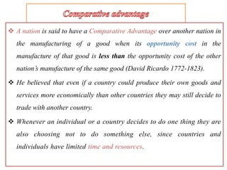  A nation is said to have a Comparative Advantage over another nation in
the manufacturing of a good when its opportunity cost in the
manufacture of that good is less than the opportunity cost of the other
nation’s manufacture of the same good (David Ricardo 1772-1823).
 He believed that even if a country could produce their own goods and
services more economically than other countries they may still decide to
trade with another country.
 Whenever an individual or a country decides to do one thing they are
also choosing not to do something else, since countries and
individuals have limited time and resources.
 
