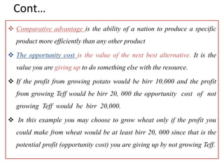 Cont…
 Comparative advantage is the ability of a nation to produce a specific
product more efficiently than any other product
 The opportunity cost is the value of the next best alternative. It is the
value you are giving up to do something else with the resource.
 If the profit from growing potato would be birr 10,000 and the profit
from growing Teff would be birr 20, 000 the opportunity cost of not
growing Teff would be birr 20,000.
 In this example you may choose to grow wheat only if the profit you
could make from wheat would be at least birr 20, 000 since that is the
potential profit (opportunity cost) you are giving up by not growing Teff.
 