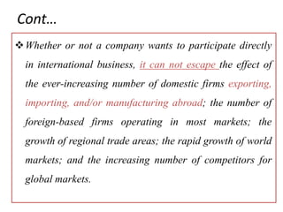 Cont…
Whether or not a company wants to participate directly
in international business, it can not escape the effect of
the ever-increasing number of domestic firms exporting,
importing, and/or manufacturing abroad; the number of
foreign-based firms operating in most markets; the
growth of regional trade areas; the rapid growth of world
markets; and the increasing number of competitors for
global markets.
 