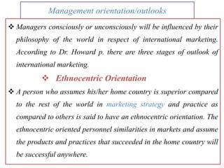 Management orientation/outlooks
 Managers consciously or unconsciously will be influenced by their
philosophy of the world in respect of international marketing.
According to Dr. Howard p. there are three stages of outlook of
international marketing.
 Ethnocentric Orientation
 A person who assumes his/her home country is superior compared
to the rest of the world in marketing strategy and practice as
compared to others is said to have an ethnocentric orientation. The
ethnocentric oriented personnel similarities in markets and assume
the products and practices that succeeded in the home country will
be successful anywhere.
 