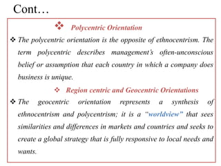 Cont…
 Polycentric Orientation
 The polycentric orientation is the opposite of ethnocentrism. The
term polycentric describes management’s often-unconscious
belief or assumption that each country in which a company does
business is unique.
 Region centric and Geocentric Orientations
 The geocentric orientation represents a synthesis of
ethnocentrism and polycentrism; it is a “worldview” that sees
similarities and differences in markets and countries and seeks to
create a global strategy that is fully responsive to local needs and
wants.
 