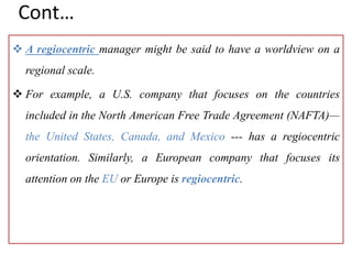 Cont…
 A regiocentric manager might be said to have a worldview on a
regional scale.
 For example, a U.S. company that focuses on the countries
included in the North American Free Trade Agreement (NAFTA)—
the United States, Canada, and Mexico --- has a regiocentric
orientation. Similarly, a European company that focuses its
attention on the EU or Europe is regiocentric.
 