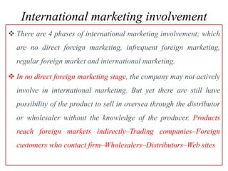 International marketing involvement
 There are 4 phases of international marketing involvement; which
are no direct foreign marketing, infrequent foreign marketing,
regular foreign market and international marketing.
 In no direct foreign marketing stage, the company may not actively
involve in international marketing. But yet there are still have
possibility of the product to sell in oversea through the distributor
or wholesaler without the knowledge of the producer. Products
reach foreign markets indirectly–Trading companies–Foreign
customers who contact firm–Wholesalers–Distributors–Web sites
 