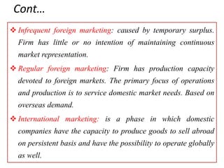 Cont…
 Infrequent foreign marketing: caused by temporary surplus.
Firm has little or no intention of maintaining continuous
market representation.
 Regular foreign marketing: Firm has production capacity
devoted to foreign markets. The primary focus of operations
and production is to service domestic market needs. Based on
overseas demand.
 International marketing: is a phase in which domestic
companies have the capacity to produce goods to sell abroad
on persistent basis and have the possibility to operate globally
as well.
 