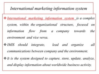 International marketing information system
International marketing information system is a complex
system, within the organizational structure, focused on
information flow from a company towards the
environment and vice versa.
IMIS should integrate, lead and organize all
communications between company and the environment.
It is the system designed to capture, store, update, analyze,
and display information about worldwide business activity.
 