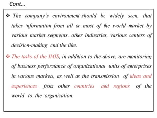 Cont…
 The company`s environment should be widely seen, that
takes information from all or most of the world market by
various market segments, other industries, various centers of
decision‐making and the like.
 The tasks of the IMIS, in addition to the above, are monitoring
of business performance of organizational units of enterprises
in various markets, as well as the transmission of ideas and
experiences from other countries and regions of the
world to the organization.
 