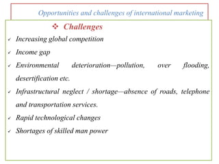 Opportunities and challenges of international marketing
 Challenges
 Increasing global competition
 Income gap
 Environmental deterioration—pollution, over flooding,
desertification etc.
 Infrastructural neglect / shortage—absence of roads, telephone
and transportation services.
 Rapid technological changes
 Shortages of skilled man power
 