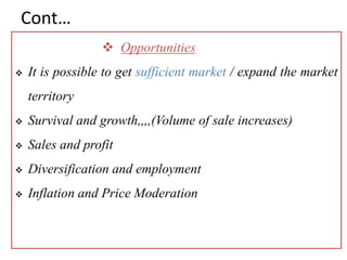 Cont…
 Opportunities
 It is possible to get sufficient market / expand the market
territory
 Survival and growth,,,,(Volume of sale increases)
 Sales and profit
 Diversification and employment
 Inflation and Price Moderation
 