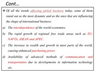 Cont…
 Of all the trends affecting global business today, some of them
stand out as the most dynamic and as the ones that are influencing
the shape of international business:
a) The interdependence of the world economies.
b) The rapid growth of regional free trade areas such as EU,
NAFTA, ASEAN and APEC.
c) The increase in wealth and growth in most parts of the world,
causing enhanced purchasing power.
d) Availability of advanced methods of communication and
transportation due to developments in information technology
etc.
 