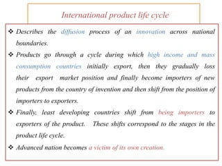 International product life cycle
 Describes the diffusion process of an innovation across national
boundaries.
 Products go through a cycle during which high income and mass
consumption countries initially export, then they gradually loss
their export market position and finally become importers of new
products from the country of invention and then shift from the position of
importers to exporters.
 Finally, least developing countries shift from being importers to
exporters of the product. These shifts correspond to the stages in the
product life cycle.
 Advanced nation becomes a victim of its own creation.
 