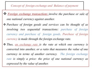 Concept of foreign exchange and Balance of payment
 Foreign exchange transactions involve the purchase or sale of
one national currency against another.
 Purchase of foreign goods and services can be thought of as
involving two sequential transactions: purchase of foreign
currency and purchase of foreign goods. Purchase of foreign
currency is made through the foreign exchange rate.
 Thus, an exchange rate is the rate at which one currency is
converted into another, or a ratio that measures the value of one
currency in terms of another currency. The foreign exchange
rate is simply a price: the price of one national currency as
expressed by the value of another.
 