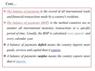 Cont…
 The balance of payments is the record of all international trade
and financial transactions made by a country's residents.
 The balance of payments (BOP) is the method countries use to
monitor all international monetary transactions at a specific
period of time. Usually, the BOP is calculated every quarter and
every calendar year.
 A balance of payments deficit means the country imports more
goods, services and capital than it exports.
 A balance of payments surplus means the country exports more
than it imports.
 