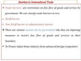  Trade barriers: are restrictions on free flow of goods and service by
government. We can classify trade barriers in two:
a. Tariff barrier
b. Non-Tariff barrier or administrative barrier.
 There are various reasons site by government why they are imposing
measures to restrict free flow of goods and services in their
boundary.
 To Protect infant home industry from advanced foreign competitors
 