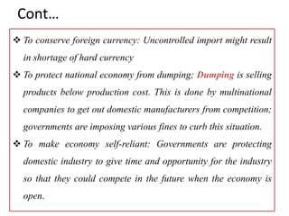Cont…
 To conserve foreign currency: Uncontrolled import might result
in shortage of hard currency
 To protect national economy from dumping; Dumping is selling
products below production cost. This is done by multinational
companies to get out domestic manufacturers from competition;
governments are imposing various fines to curb this situation.
 To make economy self-reliant: Governments are protecting
domestic industry to give time and opportunity for the industry
so that they could compete in the future when the economy is
open.
 