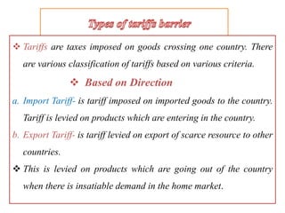  Tariffs are taxes imposed on goods crossing one country. There
are various classification of tariffs based on various criteria.
 Based on Direction
a. Import Tariff- is tariff imposed on imported goods to the country.
Tariff is levied on products which are entering in the country.
b. Export Tariff- is tariff levied on export of scarce resource to other
countries.
 This is levied on products which are going out of the country
when there is insatiable demand in the home market.
 