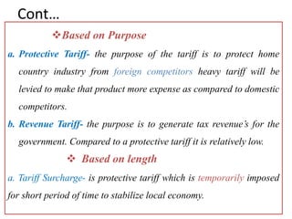 Cont…
Based on Purpose
a. Protective Tariff- the purpose of the tariff is to protect home
country industry from foreign competitors heavy tariff will be
levied to make that product more expense as compared to domestic
competitors.
b. Revenue Tariff- the purpose is to generate tax revenue’s for the
government. Compared to a protective tariff it is relatively low.
 Based on length
a. Tariff Surcharge- is protective tariff which is temporarily imposed
for short period of time to stabilize local economy.
 