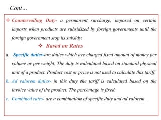 Cont…
 Countervailing Duty- a permanent surcharge, imposed on certain
imports when products are subsidized by foreign governments until the
foreign government stop its subsidy.
 Based on Rates
a. Specific duties-are duties which are charged fixed amount of money per
volume or per weight. The duty is calculated based on standard physical
unit of a product. Product cost or price is not used to calculate this tariff.
b. Ad valorem duties- in this duty the tariff is calculated based on the
invoice value of the product. The percentage is fixed.
c. Combined rates- are a combination of specific duty and ad valorem.
 