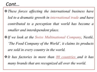 Cont…
These forces affecting the international business have
led to a dramatic growth in international trade and have
contributed to a perception that world has become a
smaller and interdependent place.
If we look at the Swiss Multinational Company, Nestlé,
‘The Food Company of the World’, it claims its products
are sold in every country in the world.
It has factories in more than 80 countries and it has
many brands that are recognized all over the world.
 