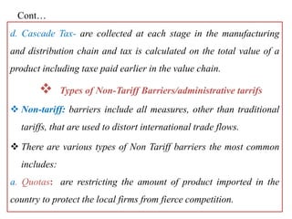 Cont…
d. Cascade Tax- are collected at each stage in the manufacturing
and distribution chain and tax is calculated on the total value of a
product including taxe paid earlier in the value chain.
 Types of Non-Tariff Barriers/administrative tarrifs
 Non-tariff: barriers include all measures, other than traditional
tariffs, that are used to distort international trade flows.
 There are various types of Non Tariff barriers the most common
includes:
a. Quotas: are restricting the amount of product imported in the
country to protect the local firms from fierce competition.
 
