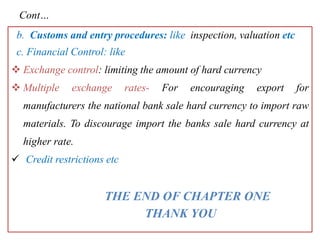 Cont…
b. Customs and entry procedures: like inspection, valuation etc
c. Financial Control: like
 Exchange control: limiting the amount of hard currency
 Multiple exchange rates- For encouraging export for
manufacturers the national bank sale hard currency to import raw
materials. To discourage import the banks sale hard currency at
higher rate.
 Credit restrictions etc
THE END OF CHAPTER ONE
THANK YOU
 