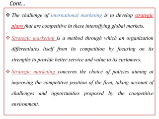 Cont…
 The challenge of international marketing is to develop strategic
plans that are competitive in these intensifying global markets.
 Strategic marketing is a method through which an organization
differentiates itself from its competition by focusing on its
strengths to provide better service and value to its customers.
 Strategic marketing concerns the choice of policies aiming at
improving the competitive position of the firm, taking account of
challenges and opportunities proposed by the competitive
environment.
 