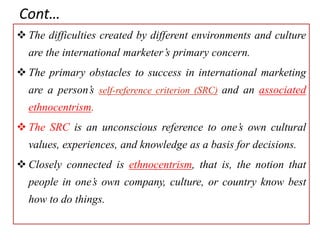 Cont…
 The difficulties created by different environments and culture
are the international marketer’s primary concern.
 The primary obstacles to success in international marketing
are a person’s self-reference criterion (SRC) and an associated
ethnocentrism.
 The SRC is an unconscious reference to one’s own cultural
values, experiences, and knowledge as a basis for decisions.
 Closely connected is ethnocentrism, that is, the notion that
people in one’s own company, culture, or country know best
how to do things.
 