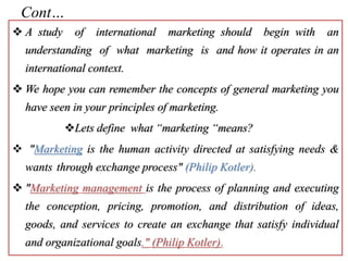 Cont…
 A study of international marketing should begin with an
understanding of what marketing is and how it operates in an
international context.
 We hope you can remember the concepts of general marketing you
have seen in your principles of marketing.
Lets define what “marketing “means?
 "Marketing is the human activity directed at satisfying needs &
wants through exchange process" (Philip Kotler).
 "Marketing management is the process of planning and executing
the conception, pricing, promotion, and distribution of ideas,
goods, and services to create an exchange that satisfy individual
and organizational goals." (Philip Kotler).
 