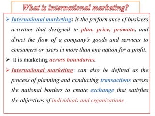  International marketing: is the performance of business
activities that designed to plan, price, promote, and
direct the flow of a company’s goods and services to
consumers or users in more than one nation for a profit.
 It is marketing across boundaries.
 International marketing: can also be defined as the
process of planning and conducting transactions across
the national borders to create exchange that satisfies
the objectives of individuals and organizations.
 