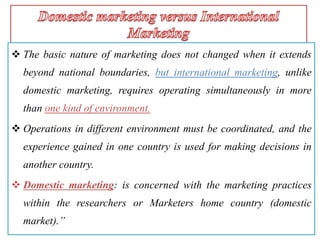  The basic nature of marketing does not changed when it extends
beyond national boundaries, but international marketing, unlike
domestic marketing, requires operating simultaneously in more
than one kind of environment.
 Operations in different environment must be coordinated, and the
experience gained in one country is used for making decisions in
another country.
 Domestic marketing: is concerned with the marketing practices
within the researchers or Marketers home country (domestic
market).”
 
