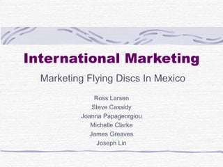 International Marketing
  Marketing Flying Discs In Mexico
                Ross Larsen
               Steve Cassidy
           Joanna Papageorgiou
              Michelle Clarke
              James Greaves
                 Joseph Lin
 