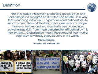 Definition

     “The inexorable integration of markets, nation-states and
   technologies to a degree never witnessed before - in a way
  that is enabling individuals, corporations and nation-states to
  reach around the world farther, faster, deeper and cheaper
      than ever before, and in a way that is also producing a
  powerful backlash from those brutalized or left behind by this
  new system… Globalization means the spread of free-market
         capitalism to virtually every country in the world.”
                           Thomas Friedman,
                      The Lexus and the Olive Tree
 