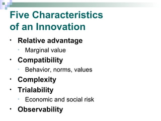 Five Characteristics  of an Innovation Relative advantage Marginal value Compatibility Behavior, norms, values Complexity Trialability Economic and social risk Observability 