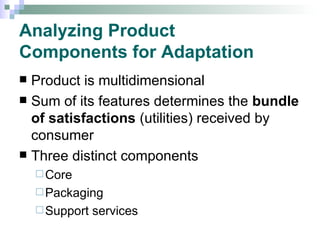 Analyzing Product  Components for Adaptation Product is multidimensional Sum of its features determines the  bundle of satisfactions  (utilities) received by consumer Three distinct components Core  Packaging  Support services 