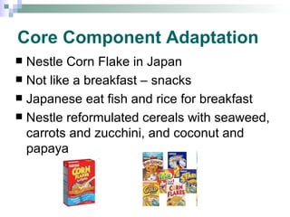 Core Component Adaptation Nestle Corn Flake in Japan Not like a breakfast – snacks Japanese eat fish and rice for breakfast Nestle reformulated cereals with seaweed, carrots and zucchini, and coconut and papaya 